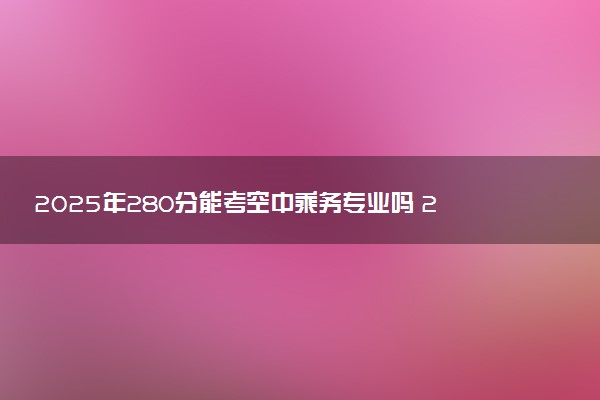 2025年280分能考空中乘务专业吗 280分空中乘务专业大学推荐