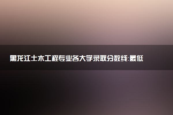 黑龙江土木工程专业各大学录取分数线：最低341分能上 开设院校及位次