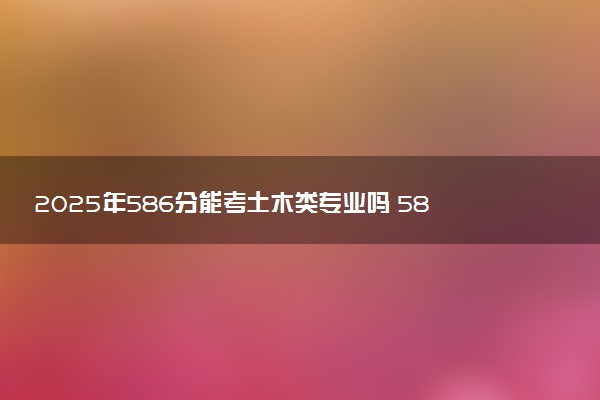 2025年586分能考土木类专业吗 586分土木类专业大学推荐