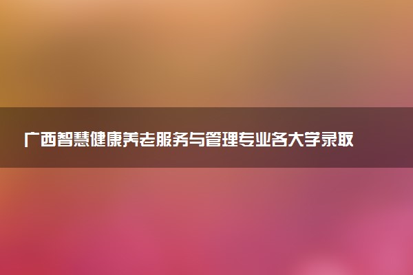 广西智慧健康养老服务与管理专业各大学录取分数线：最低200分能上 开设院校及位次
