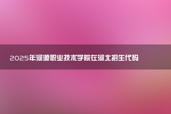 2025年河源职业技术学院在河北招生代码及专业代码 河源职业技术学院河北代码是多少？怎么查询？