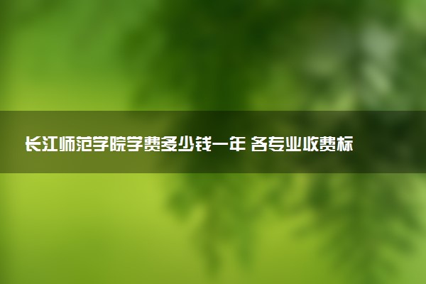 长江师范学院学费多少钱一年 各专业收费标准（2025年参考）
