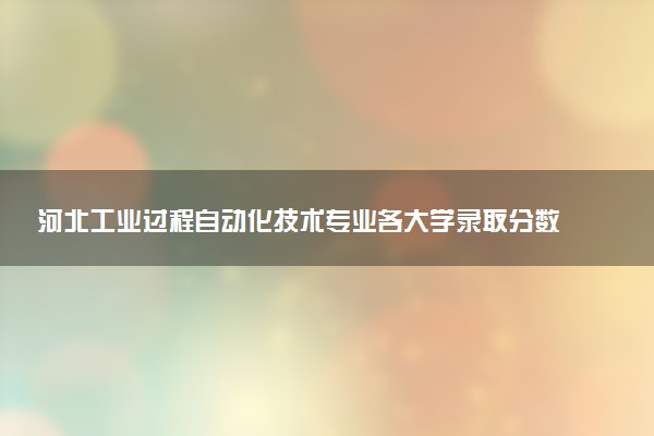 河北工业过程自动化技术专业各大学录取分数线：最低343分能上 开设院校及位次