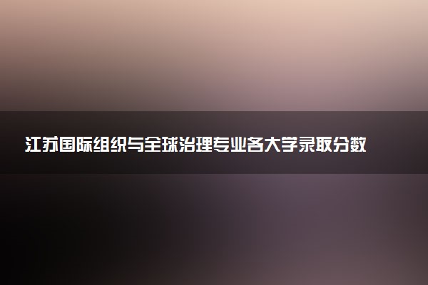 江苏国际组织与全球治理专业各大学录取分数线：最低542分能上 开设院校及位次