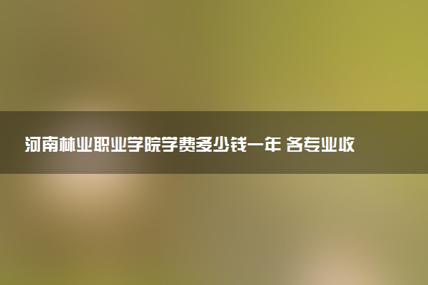 河南林业职业学院学费多少钱一年 各专业收费标准（2025年参考）
