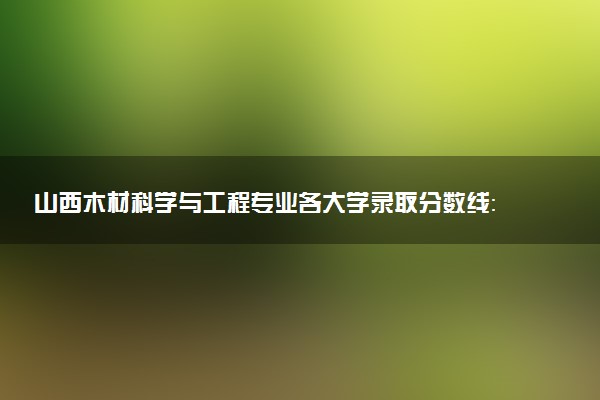 山西木材科学与工程专业各大学录取分数线：最低469分能上 开设院校及位次