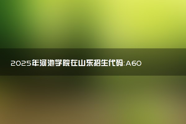 2025年河池学院在山东招生代码：A605 专业代码及报考指南
