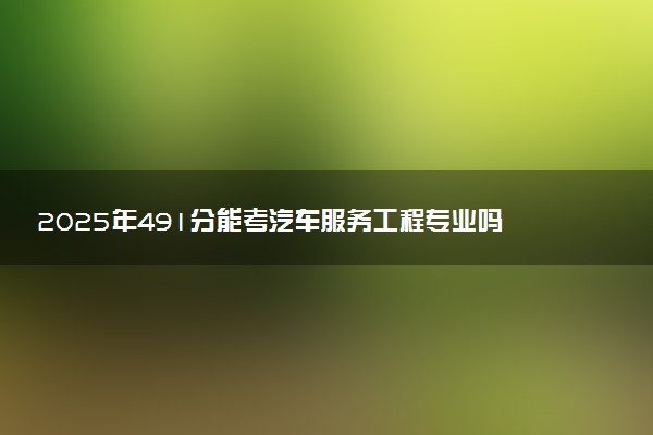 2025年491分能考汽车服务工程专业吗 491分汽车服务工程专业大学推荐
