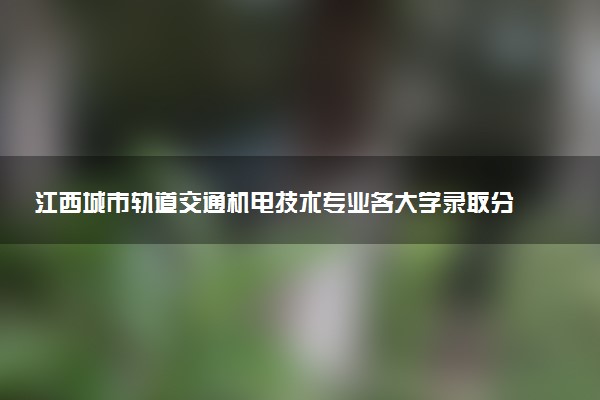 江西城市轨道交通机电技术专业各大学录取分数线：最低280分能上 开设院校及位次