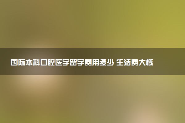 国际本科口腔医学留学费用多少 生活费大概多少