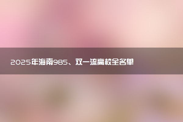 2025年海南985、双一流高校全名单 附学校排名及分数线‌‌‌‌