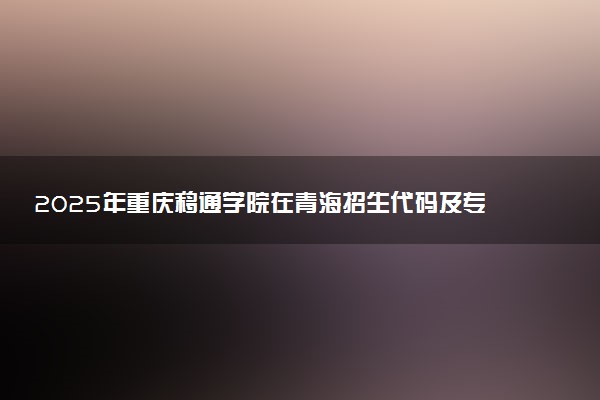 2025年重庆移通学院在青海招生代码及专业代码 重庆移通学院青海代码是多少？怎么查询？
