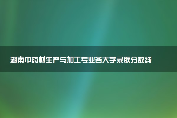 湖南中药材生产与加工专业各大学录取分数线：最低340分能上 开设院校及位次