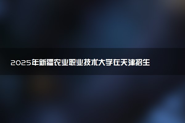 2025年新疆农业职业技术大学在天津招生代码：1927 专业代码及报考指南