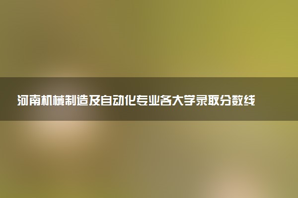 河南机械制造及自动化专业各大学录取分数线：最低165分能上 开设院校及位次
