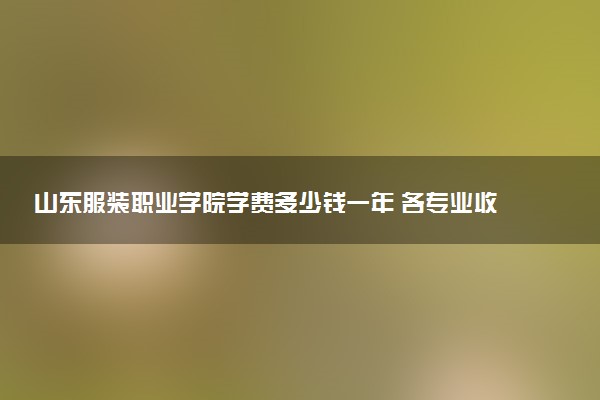 山东服装职业学院学费多少钱一年 各专业收费标准（2025年参考）