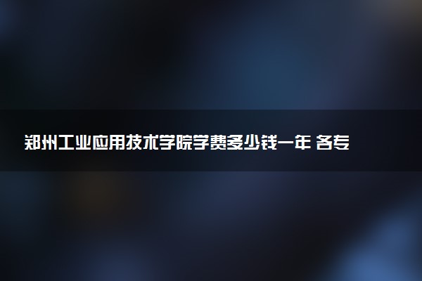 郑州工业应用技术学院学费多少钱一年 各专业收费标准（2025年参考）