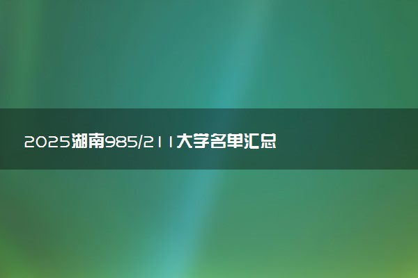 2025湖南985/211大学名单汇总 含院校排名及录取分数线