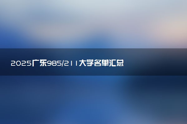 2025广东985/211大学名单汇总 含院校排名及录取分数线