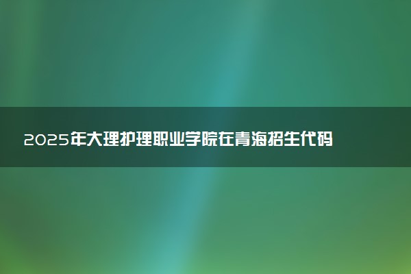 2025年大理护理职业学院在青海招生代码及专业代码 大理护理职业学院青海代码是多少？怎么查询？