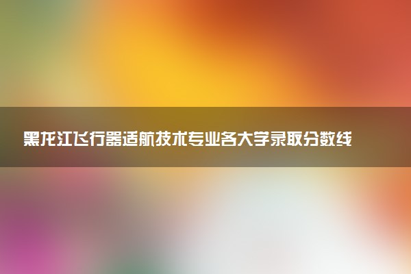黑龙江飞行器适航技术专业各大学录取分数线：最低440分能上 开设院校及位次