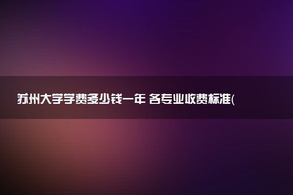 苏州大学学费多少钱一年 各专业收费标准（2025年参考）