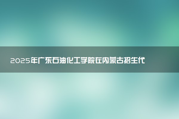2025年广东石油化工学院在内蒙古招生代码及专业代码 广东石油化工学院内蒙古代码是多少？怎么查询？