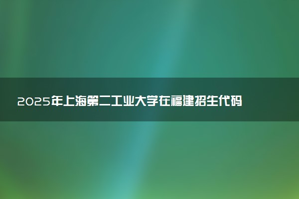 2025年上海第二工业大学在福建招生代码及专业代码 上海第二工业大学福建代码是多少？怎么查询？