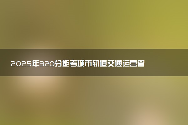 2025年320分能考城市轨道交通运营管理专业吗 320分城市轨道交通运营管理专业大学推荐