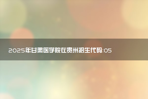 2025年甘肃医学院在贵州招生代码：0535 专业代码及报考指南
