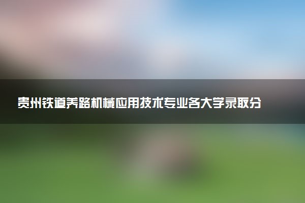 贵州铁道养路机械应用技术专业各大学录取分数线：最低372分能上 开设院校及位次