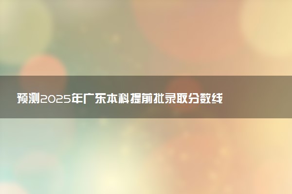 预测2025年广东本科提前批录取分数线 预估提前批一般多少分能上