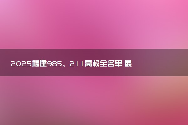 2025福建985、211高校全名单 最值得上的院校推荐