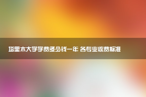 塔里木大学学费多少钱一年 各专业收费标准（2025年参考）