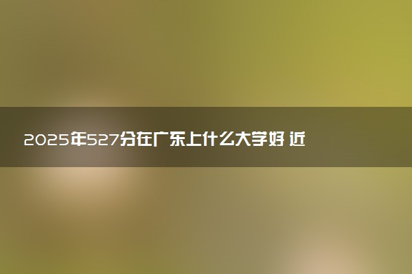 2025年527分在广东上什么大学好 近三年录取分数线是多少