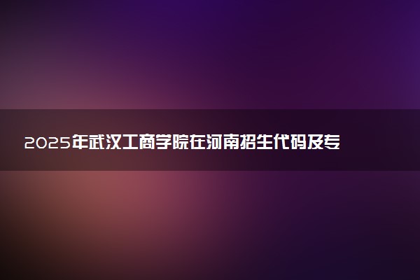 2025年武汉工商学院在河南招生代码及专业代码 武汉工商学院河南代码是多少？怎么查询？