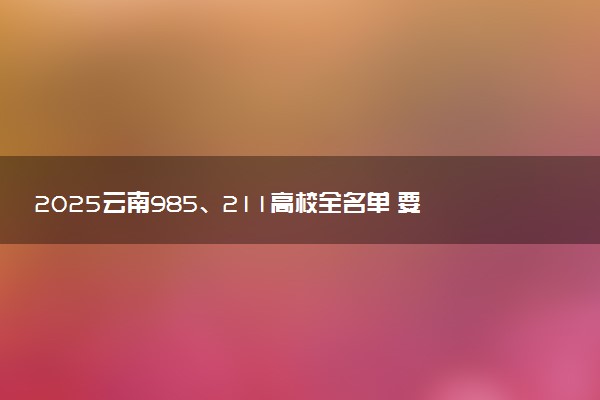 2025云南985、211高校全名单 要多少分才能考上