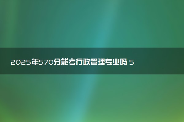 2025年570分能考行政管理专业吗 570分行政管理专业大学推荐