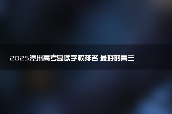 2025漳州高考复读学校排名 最好的高三全日制复读学校