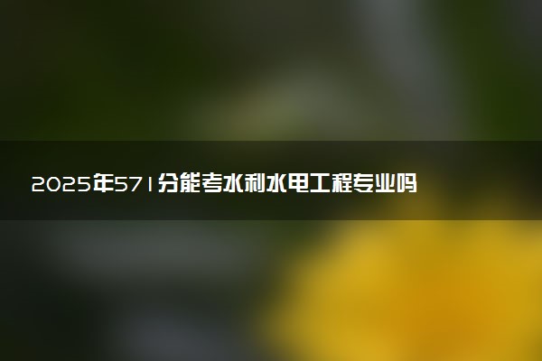 2025年571分能考水利水电工程专业吗 571分水利水电工程专业大学推荐
