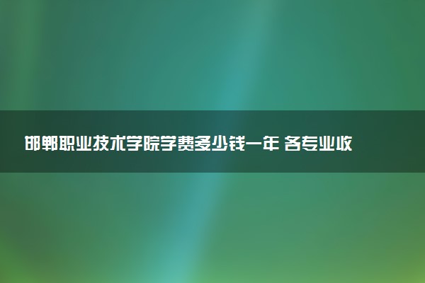 邯郸职业技术学院学费多少钱一年 各专业收费标准（2025年参考）