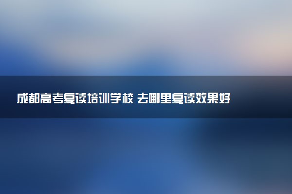 成都高考复读培训学校 去哪里复读效果好