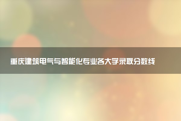 重庆建筑电气与智能化专业各大学录取分数线：最低479分能上 开设院校及位次