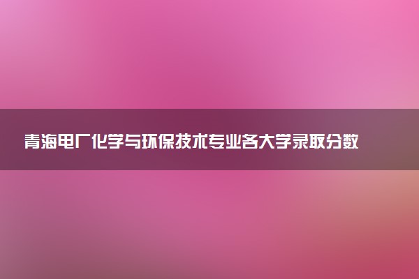 青海电厂化学与环保技术专业各大学录取分数线：最低319分能上 开设院校及位次