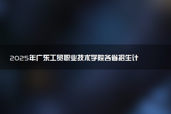 2025年广东工贸职业技术学院各省招生计划人数及专业代码学费