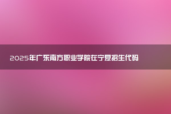 2025年广东南方职业学院在宁夏招生代码及专业代码 广东南方职业学院宁夏代码是多少？怎么查询？