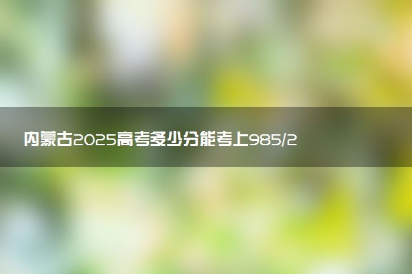 内蒙古2025高考多少分能考上985/211 附最低录取分数线