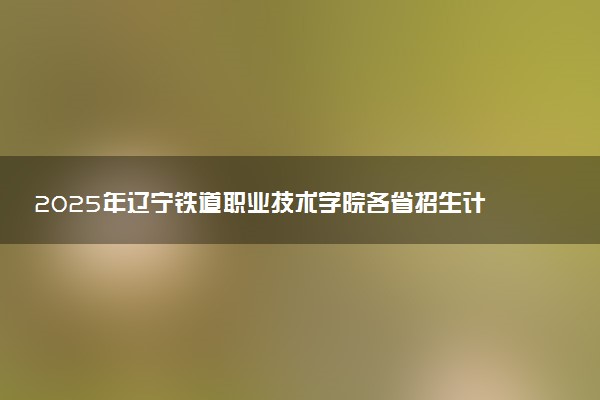 2025年辽宁铁道职业技术学院各省招生计划人数及专业代码学费