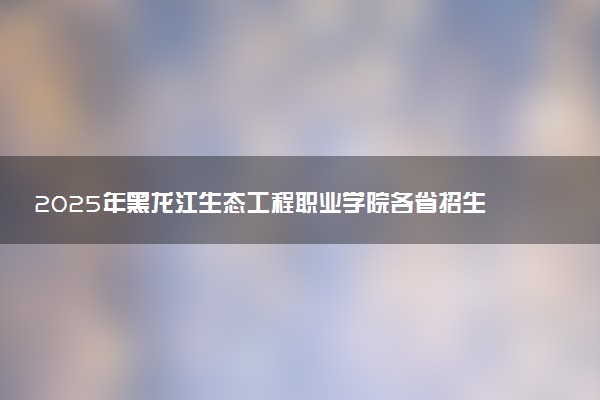 2025年黑龙江生态工程职业学院各省招生计划人数及专业代码学费