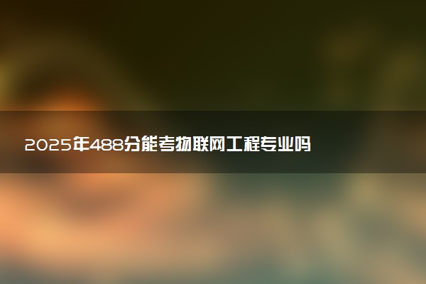 2025年488分能考物联网工程专业吗 488分物联网工程专业大学推荐